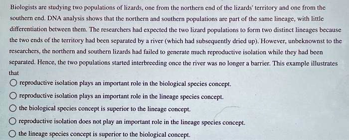 Biologists are studying two populations of lizards, one from the northern end of the lizards' territory and one from the southern end. DNA analysis shows that the northern and southern populations are part of the same lineage, with little differentiation between them. The researchers had expected the two lizard populations to form two distinct lineages because the two ends of the territory had been separated by a river (which had subsequently dried up). However, unbeknownst to the researchers, the northern and southern lizards had failed to generate much reproductive isolation while they had been separated. Hence, the two populations started interbreeding once the river was no longer a barrier. This example illustrates that reproductive isolation plays an important role in the biological species concept. reproductive isolation plays an important role in the lineage species concept. the biological species concept is superior to the lineage concept. reproductive isolation does not play an important role in the lineage species concept. the lineage species concept is superior to the biological concept.