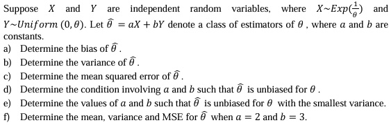 Suppose X and Y are independent random variables, where X ∼ Exp((1)/(θ)) and Y ∼ Uniform(0, θ). Let θ̂ = aX + bY denote a class of estimators of θ, where a and b are constants.
a) Determine the bias of θ̂.
b) Determine the variance of θ̂.
c) Determine the mean squared error of θ̂.
d) Determine the condition involving a and b such that θ̂ is unbiased for θ.
e) Determine the values of a and b such that θ̂ is unbiased for θ with the smallest variance.
f) Determine the mean, variance and MSE for θ̂ when a = 2 and b = 3.