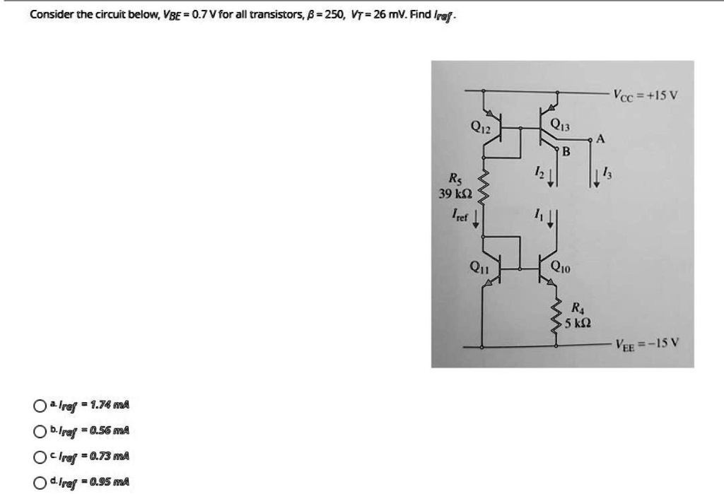 Consider the circuit below, VBE = 0.7 V for all transistors, β = 250, VT = 26 mV. Find Iref.

∘ a. Iref = 1.74 mA
∘ b. Iref = 0.56 mA
∘ c. Iref = 0.73 mA
∘ d. Iref = 0.95 mA