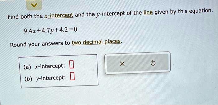 Find both the x-intercept and the y-intercept of the line given by this equation.
9.4x + 4.7y + 4.2 = 0
Round your answers to two decimal places.
(a) x-intercept:
(b) y-intercept: