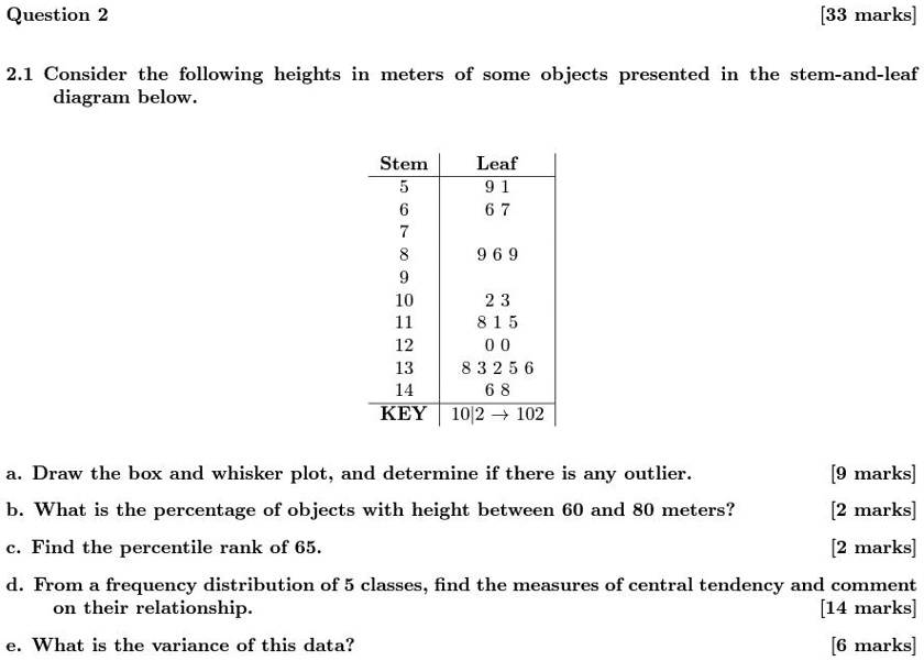 Question 2
[33 marks]
2.1 Consider the following heights in meters of some objects presented in the stem-and-leaf
diagram below.
Stem	Leaf
5	9 1
6	6 7
7	
8	9 6 9
9	
10	2 3
11	8 1 5
12	0 0
13	8 3 2 5 6
14	6 8
KEY	10	extbar 2 	o 102
a. Draw the box and whisker plot, and determine if there is any outlier.
[9 marks]
b. What is the percentage of objects with height between 60 and 80 meters?
[2 marks]
c. Find the percentile rank of 65.
[2 marks]
d. From a frequency distribution of 5 classes, find the measures of central tendency and comment
on their relationship.
[14 marks]
e. What is the variance of this data?
[6 marks]