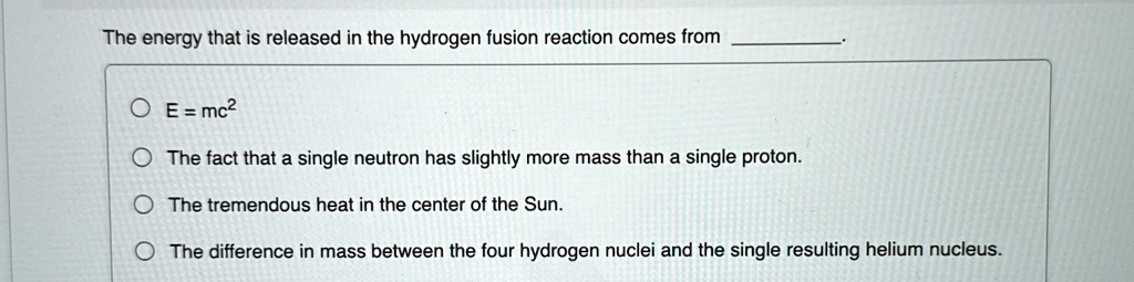 The energy that is released in the hydrogen fusion reaction comes from
OE = mc²
The fact that a single neutron has slightly more mass than a single proton.
The tremendous heat in the center of the Sun.
The difference in mass between the four hydrogen nuclei and the single resulting helium nucleus.