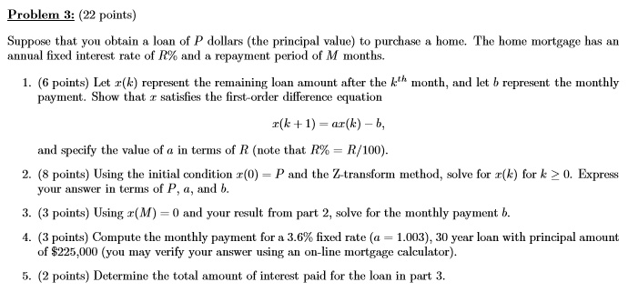 Problem 3: (22 points)
Suppose that you obtain a loan of P dollars (the principal value) to purchase a home. The home mortgage has an annual fixed interest rate of R% and a repayment period of M months.
1. (6 points) Let x(k) represent the remaining loan amount after the kth month, and let b represent the monthly payment. Show that x satisfies the first-order difference equation
x(k + 1) = ax(k) - b,
and specify the value of a in terms of R (note that R% = R/100).
2. (8 points) Using the initial condition x(0) = P and the Z-transform method, solve for x(k) for k ? 0. Express your answer in terms of P, a, and b.
3. (3 points) Using x(M) = 0 and your result from part 2, solve for the monthly payment b.
4. (3 points) Compute the monthly payment for a 3.6% fixed rate (a = 1.003), 30 year loan with principal amount of $225,000 (you may verify your answer using an on-line mortgage calculator).
5. (2 points) Determine the total amount of interest paid for the loan in part 3.