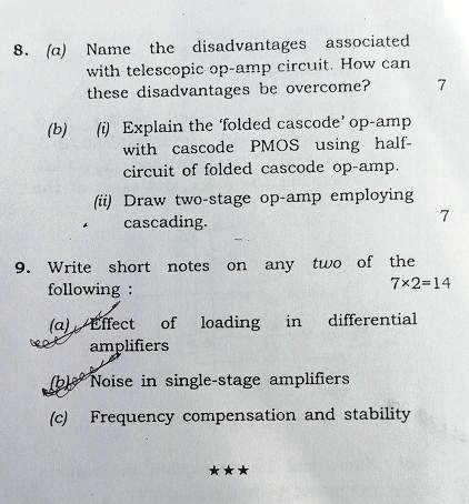 8. (a) Name the disadvantages associated
with telescopic op-amp circuit. How can
these disadvantages be overcome?
(b) (i) Explain the 'folded cascode' op-amp
with cascode PMOS using half-
circuit of folded cascode op-amp.
(ii) Draw two-stage op-amp employing
cascading.
-
9. Write short notes on any two of the
following:
(a) Effect of loading in differential
amplifiers
(b) Noise in single-stage amplifiers
(c) Frequency compensation and stability