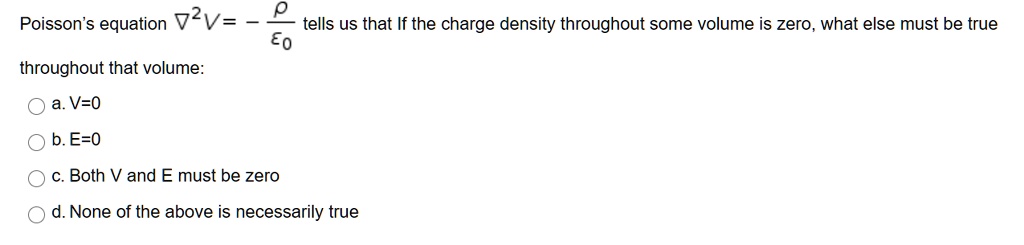 Poisson's equation ∇^2V = -(ρ)/(ϵ0) tells us that If the charge density throughout some volume is zero, what else must be true throughout that volume:
a. V=0
b. E=0
c. Both V and E must be zero
d. None of the above is necessarily true