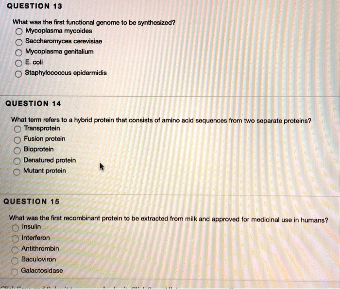 QUESTION 13
What was the first functional genome to be synthesized?
Mycoplasma mycoides
Saccharomyces cerevisiae
Mycoplasma genitalium
E. coli
Staphylococcus epidermidis
QUESTION 14
What term refers to a hybrid protein that consists of amino acid sequences from two separate proteins?
Transprotein
Fusion protein
Bioprotein
Denatured protein
Mutant protein
QUESTION 15
What was the first recombinant protein to be extracted from milk and approved for medicinal use in humans?
Insulin
Interferon
Antithrombin
Baculoviron
Galactosidase