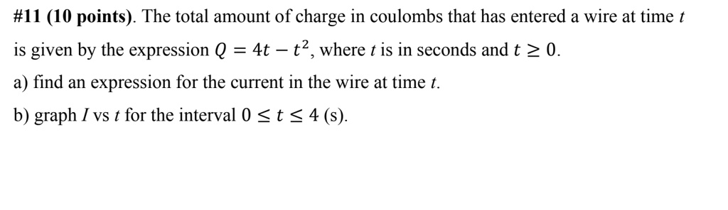 The total amount of charge in coulombs that has entered a wire at time t is given by the expression Q = 4t - t^2, where t is in seconds and t ? 0.
a) find an expression for the current in the wire at time t.
b) graph I vs t for the interval 0 ? t ? 4 (s).