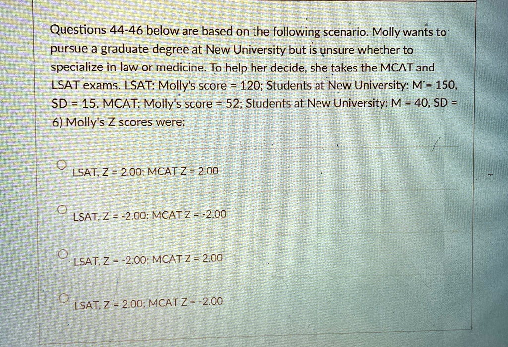 Questions 44-46 below are based on the following scenario. Molly wants to
pursue a graduate degree at New University but is unsure whether to
specialize in law or medicine. To help her decide, she takes the MCAT and
LSAT exams. LSAT: Molly's score = 120; Students at New University: M?= 150,
SD = 15. MCAT: Molly's score = 52; Students at New University: M = 40, SD =
6) Molly's Z scores were:
?
LSAT, Z = 2.00; MCAT Z = 2.00
?
LSAT, Z = -2.00; MCAT Z = -2.00
?
LSAT, Z = -2.00; MCAT Z = 2.00
LSAT, Z = 2.00; MCAT Z = -2.00