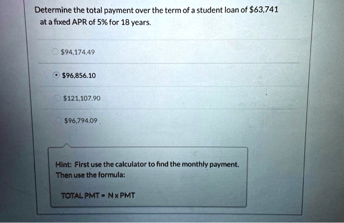 Determine the total payment over the term of a student loan of 63,741 at a fixed APR of 5% for 18 years.94,174.49
96,856.10121,107.90
96,794.09
Hint: First use the calculator to find the monthly payment. Then use the formula:
TOTAL PMT = N x PMT