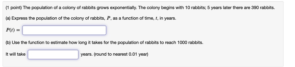 The population of a colony of rabbits grows exponentially. The colony begins with 10 rabbits; 5 years later there are 390 rabbits.
(a) Express the population of the colony of rabbits, P, as a function of time, t, in years.
P(t) =
(b) Use the function to estimate how long it takes for the population of rabbits to reach 1000 rabbits.
It will take years. (round to nearest 0.01 year)