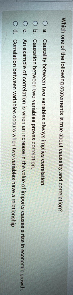 Which one of the following statements is true about causality and correlation?
a. Causality between two variables always implies correlation.
b. Causation between two variables proves correlation.
c. An example of correlation is when an increase in the value of imports causes a rise in economic growth.
d. Correlation between variables occurs when two variables have a relationship