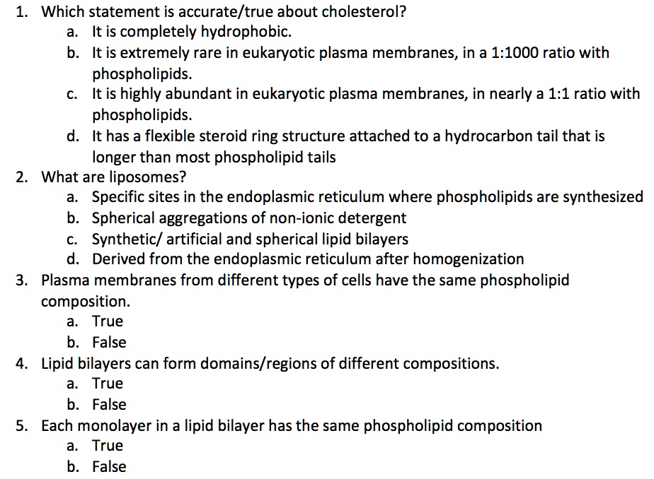 1. Which statement is accurate/true about cholesterol?
a. It is completely hydrophobic.
b. It is extremely rare in eukaryotic plasma membranes, in a 1:1000 ratio with
phospholipids.
c. It is highly abundant in eukaryotic plasma membranes, in nearly a 1:1 ratio with
phospholipids.
d. It has a flexible steroid ring structure attached to a hydrocarbon tail that is
longer than most phospholipid tails
2. What are liposomes?
a. Specific sites in the endoplasmic reticulum where phospholipids are synthesized
b. Spherical aggregations of non-ionic detergent
c. Synthetic/ artificial and spherical lipid bilayers
d. Derived from the endoplasmic reticulum after homogenization
3. Plasma membranes from different types of cells have the same phospholipid
composition.
a. True
b. False
4. Lipid bilayers can form domains/regions of different compositions.
a. True
b. False
5. Each monolayer in a lipid bilayer has the same phospholipid composition
a. True
b. False