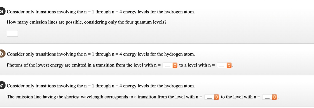 a Consider only transitions involving the n = 1 through n = 4 energy levels for the hydrogen atom.
How many emission lines are possible, considering only the four quantum levels?
b Consider only transitions involving the n = 1 through n = 4 energy levels for the hydrogen atom.
Photons of the lowest energy are emitted in a transition from the level with n = to a level with n = .
c Consider only transitions involving the n = 1 through n = 4 energy levels for the hydrogen atom.
The emission line having the shortest wavelength corresponds to a transition from the level with n = to the level with n = .