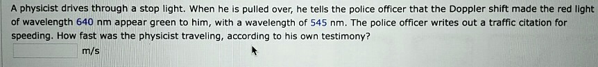 A physicist drives through a stop light. When he is pulled over, he tells the police officer that the Doppler shift made the red light of wavelength 640 nm appear green to him, with a wavelength of 545 nm. The police officer writes out a traffic citation for speeding. How fast was the physicist traveling, according to his own testimony?
m/s