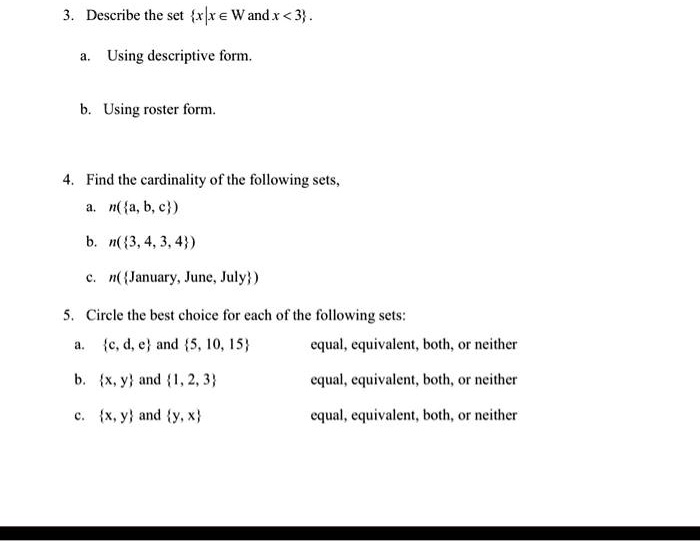 3. Describe the set {x|x ∈W  and  x < 3}.
a. Using descriptive form.
b. Using roster form.
4. Find the cardinality of the following sets,
a. n({a, b, c})
b. n({3, 4, 3, 4})
c. n({January, June, July})
5. Circle the best choice for each of the following sets:
a. {c, d, e} and {5, 10, 15} equal, equivalent, both, or neither
b. {x, y} and {1, 2, 3} equal, equivalent, both, or neither
c. {x, y} and {y, x} equal, equivalent, both, or neither