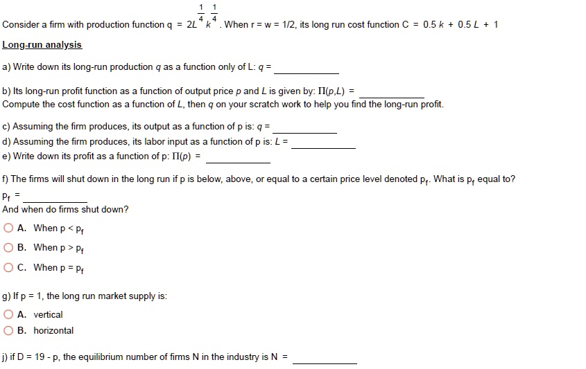 Consider a firm with production function q = 2L^1/4 k^1/4 . When r = w = 1/2, its long run cost function C = 0.5 k + 0.5 L + 1
Long-run analysis
a) Write down its long-run production q as a function only of L: q = 
b) Its long-run profit function as a function of output price p and L is given by: ?(p,L) = 
Compute the cost function as a function of L, then q on your scratch work to help you find the long-run profit.
c) Assuming the firm produces, its output as a function of p is: q = 
d) Assuming the firm produces, its labor input as a function of p is: L = 
e) Write down its profit as a function of p: ?(p) = 
f) The firms will shut down in the long run if p is below, above, or equal to a certain price level denoted pf. What is pf equal to?
pf = 
And when do firms shut down?
A. When p < pf
B. When p > pf
C. When p = pf
g) If p = 1, the long run market supply is:
A. vertical
B. horizontal
j) if D = 19 - p, the equilibrium number of firms N in the industry is N = 