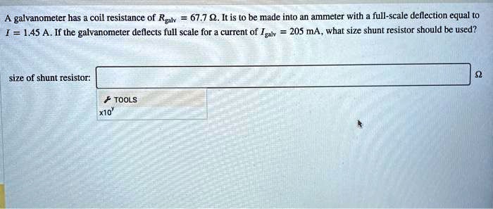 A galvanometer has a coil resistance of Rgalv = 67.7 ?. It is to be made into an ammeter with a full-scale deflection equal to I = 1.45 A. If the galvanometer deflects full scale for a current of Igalv = 205 mA, what size shunt resistor should be used?
size of shunt resistor: ?