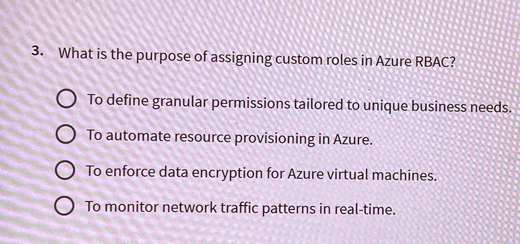 3. What is the purpose of assigning custom roles in Azure RBAC?
To define granular permissions tailored to unique business needs.
To automate resource provisioning in Azure.
To enforce data encryption for Azure virtual machines.
To monitor network traffic patterns in real-time.
