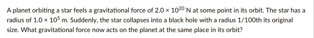A planet orbiting a star feels a gravitational force of 2.0 × 10^20 N at some point in its orbit. The star has a radius of 1.0 × 10^5 m. Suddenly, the star collapses into a black hole with a radius 1/100th its original size. What gravitational force now acts on the planet at the same place in its orbit?