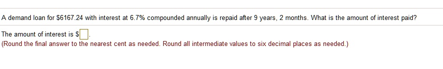 A demand loan for 6167.24 with interest at 6.7% compounded annually is repaid after 9 years, 2 months. What is the amount of interest paid?
The amount of interest is
(Round the final answer to the nearest cent as needed. Round all intermediate values to six decimal places as needed.)