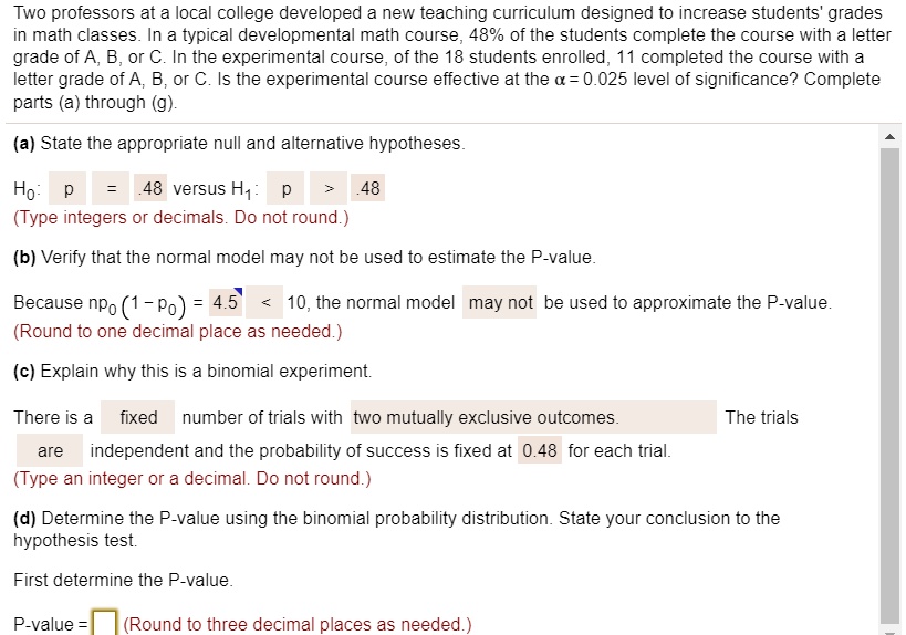 Two professors at a local college developed a new teaching curriculum designed to increase students' grades
in math classes. In a typical developmental math course, 48% of the students complete the course with a letter
grade of A, B, or C. In the experimental course, of the 18 students enrolled, 11 completed the course with a
letter grade of A, B, or C. Is the experimental course effective at the alpha = 0.025 level of significance? Complete
parts (a) through (g).
(a) State the appropriate null and alternative hypotheses.
H0: p = 0.48 versus H1: p > 0.48
(Type integers or decimals. Do not round.)
(b) Verify that the normal model may not be used to estimate the P-value.
Because n p0 (1 - p0) = 4.5 < 10, the normal model may not be used to approximate the P-value.
(Round to one decimal place as needed.)
(c) Explain why this is a binomial experiment.
There is a fixed number of trials with two mutually exclusive outcomes. The trials
are independent and the probability of success is fixed at 0.48 for each trial.
(Type an integer or a decimal. Do not round.)
(d) Determine the P-value using the binomial probability distribution. State your conclusion to the
hypothesis test.
First determine the P-value.
P-value =  (Round to three decimal places as needed.)