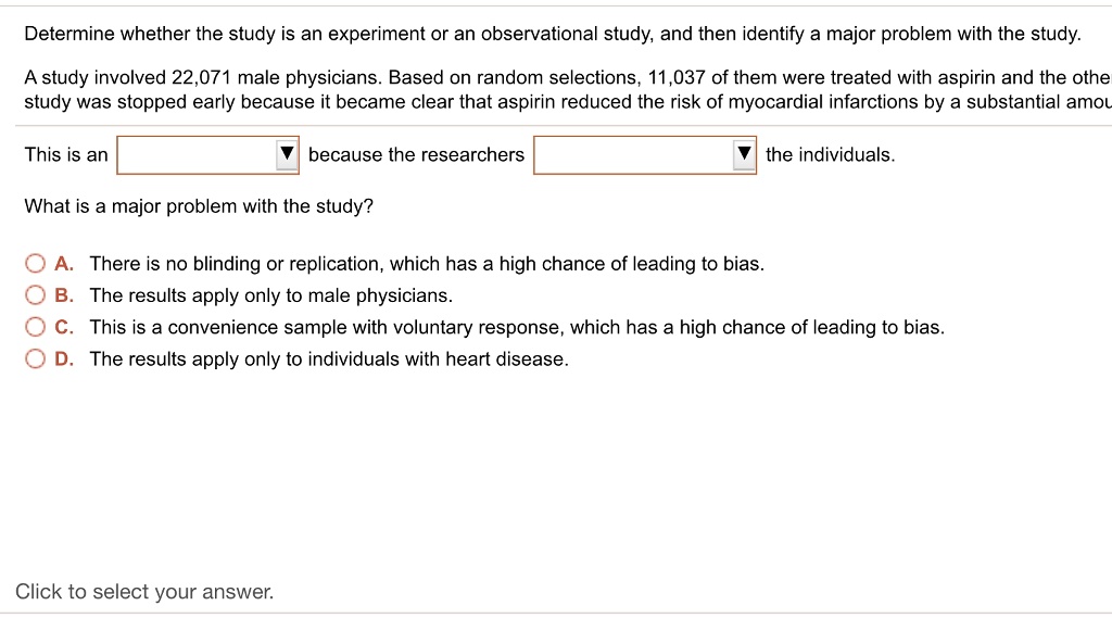 Determine whether the study is an experiment or an observational study, and then identify a major problem with the study.
A study involved 22,071 male physicians. Based on random selections, 11,037 of them were treated with aspirin and the other study was stopped early because it became clear that aspirin reduced the risk of myocardial infarctions by a substantial amount.
This is an because the researchers the individuals.
What is a major problem with the study?
A. There is no blinding or replication, which has a high chance of leading to bias.
B. The results apply only to male physicians.
C. This is a convenience sample with voluntary response, which has a high chance of leading to bias.
D. The results apply only to individuals with heart disease.