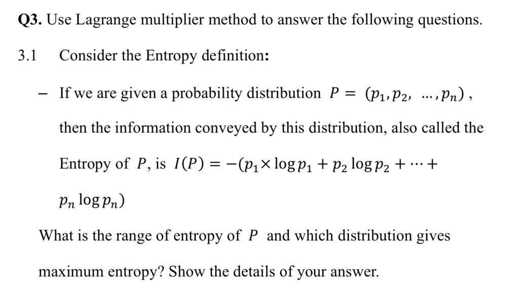 Q3. Use Lagrange multiplier method to answer the following questions.
3.1 Consider the Entropy definition:
If we are given a probability distribution P = (p1, p2, dots, pn), 
then the information conveyed by this distribution, also called the
Entropy of P, is I(P) = -(p1 	imes log p1 + p2 log p2 + dots + pn log pn)
What is the range of entropy of P and which distribution gives
maximum entropy? Show the details of your answer.