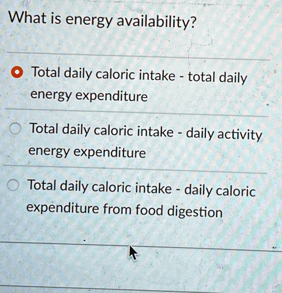 What is energy availability?
• Total daily caloric intake - total daily
energy expenditure
Total daily caloric intake - daily activity
energy expenditure
Total daily caloric intake - daily caloric
expenditure from food digestion