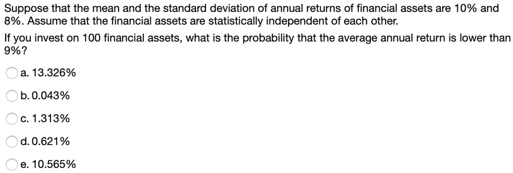 Suppose that the mean and the standard deviation of annual returns of financial assets are 10% and 8%. Assume that the financial assets are statistically independent of each other.
If you invest on 100 financial assets, what is the probability that the average annual return is lower than 9%?

a. 13.326%
b. 0.043%
c. 1.313%
d. 0.621%
e. 10.565%