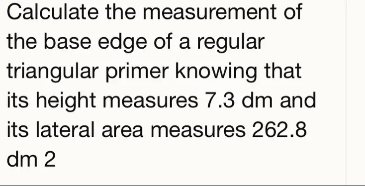 Calculate the measurement of
the base edge of a regular
triangular primer knowing that
its height measures 7.3 dm and
its lateral area measures 262.8
dm 2