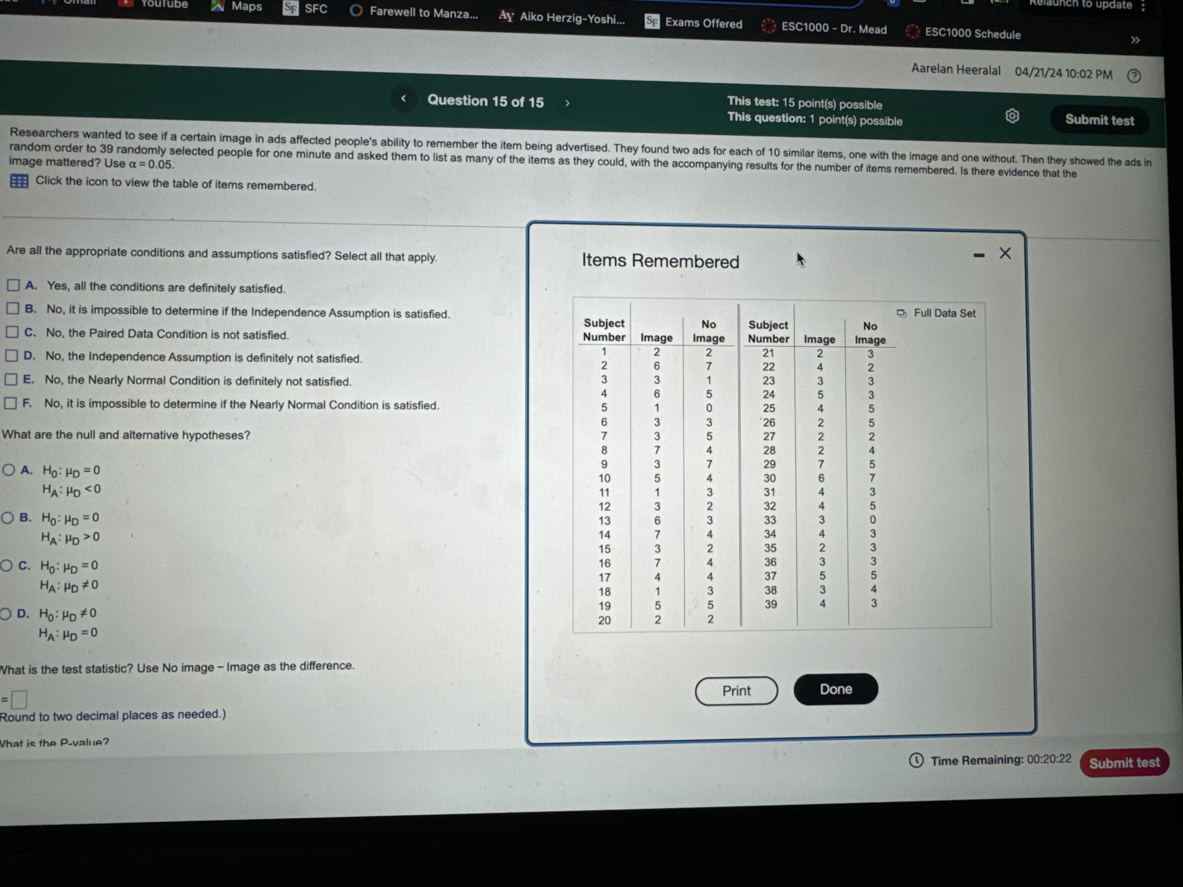 Researchers wanted to see if a certain image in ads affected people's ability to remember the item being advertised. They found two ads for each of 10 similar items, one with the image and one without. Then they showed the ads in random order to 39 randomly selected people for one minute and asked them to list as many of the items as they could, with the accompanying results for the number of items remembered. Is there evidence that the image mattered? Use ? = 0.05.

Are all the appropriate conditions and assumptions satisfied? Select all that apply.
A. Yes, all the conditions are definitely satisfied.
B. No, it is impossible to determine if the Independence Assumption is satisfied.
C. No, the Paired Data Condition is not satisfied.
D. No, the Independence Assumption is definitely not satisfied.
E. No, the Nearly Normal Condition is definitely not satisfied.
F. No, it is impossible to determine if the Nearly Normal Condition is satisfied.

What are the null and alternative hypotheses?
A. H0: ?D = 0
   HA: ?D < 0
B. H0: ?D = 0
   HA: ?D > 0
C. H0: ?D = 0
   HA: ?D ? 0
D. H0: ?D ? 0
   HA: ?D = 0

Items Remembered
Subject Number | Image | No Image    Subject Number | Image | No Image
1  | 2 | 2     21 | 2 | 3
2  | 6 | 7     22 | 4 | 2
3  | 3 | 1     23 | 3 | 3
4  | 6 | 5     24 | 5 | 3
5  | 1 | 0     25 | 4 | 5
6  | 3 | 3     26 | 2 | 5
7  | 3 | 5     27 | 2 | 2
8  | 7 | 4     28 | 2 | 4
9  | 3 | 7     29 | 7 | 5
10 | 5 | 4     30 | 6 | 7
11 | 1 | 3     31 | 4 | 3
12 | 3 | 2     32 | 4 | 5
13 | 6 | 3     33 | 3 | 0
14 | 7 | 4     34 | 4 | 3
15 | 3 | 2     35 | 2 | 3
16 | 7 | 4     36 | 3 | 3
17 | 4 | 4     37 | 5 | 5
18 | 1 | 3     38 | 3 | 4
19 | 5 | 5     39 | 4 | 3
20 | 2 | 2

What is the test statistic? Use No image ? Image as the difference.
(Round to two decimal places as needed.)

What is the P-value?

Time Remaining: 00:20:22