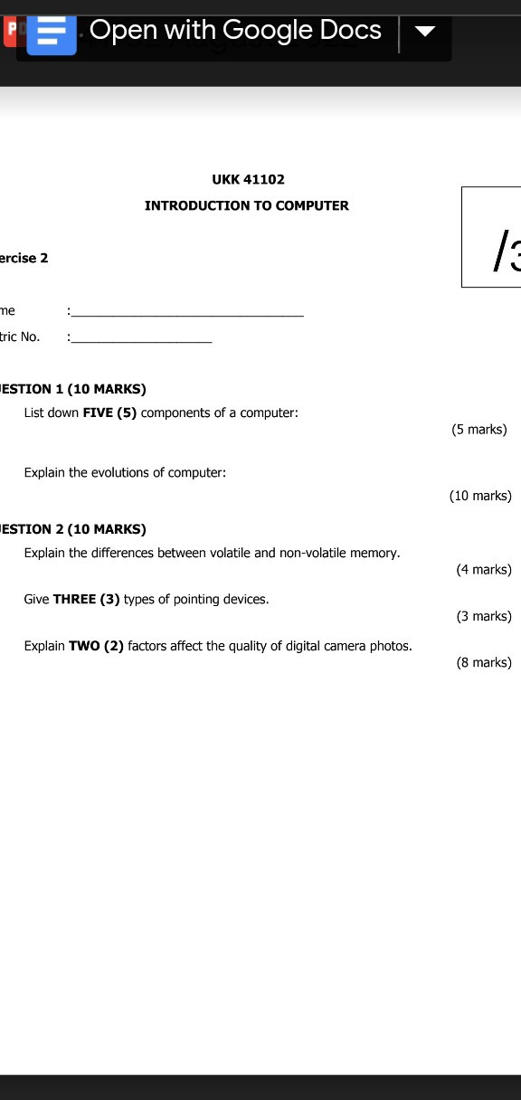 Open with Google Docs
UKK 41102
INTRODUCTION TO COMPUTER
ESTION 1 (10 MARKS)
List down FIVE (5) components of a computer:
(5 marks)
Explain the evolutions of computer:
(10 marks)
ESTION 2 (10 MARKS)
Explain the differences between volatile and non-volatile memory.
(4 marks)
Give THREE (3) types of pointing devices.
(3 marks)
Explain TWO (2) factors affect the quality of digital camera photos.
(8 marks)