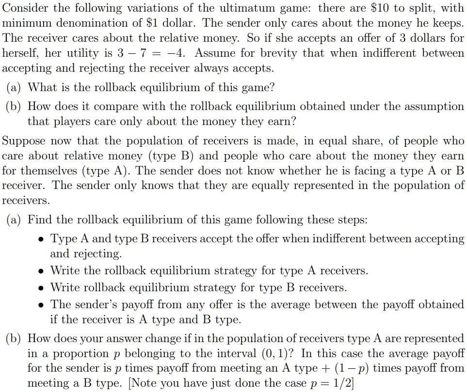 Consider the following variations of the ultimatum game: there are 10 to split, with minimum denomination of1 dollar. The sender only cares about the money he keeps. The receiver cares about the relative money. So if she accepts an offer of 3 dollars for herself, her utility is 3 - 7 = -4. Assume for brevity that when indifferent between accepting and rejecting the receiver always accepts.
(a) What is the rollback equilibrium of this game?
(b) How does it compare with the rollback equilibrium obtained under the assumption that players care only about the money they earn?
Suppose now that the population of receivers is made, in equal share, of people who care about relative money (type B) and people who care about the money they earn for themselves (type A). The sender does not know whether he is facing a type A or B receiver. The sender only knows that they are equally represented in the population of receivers.
(a) Find the rollback equilibrium of this game following these steps:
• Type A and type B receivers accept the offer when indifferent between accepting and rejecting.
• Write the rollback equilibrium strategy for type A receivers.
• Write rollback equilibrium strategy for type B receivers.
• The sender's payoff from any offer is the average between the payoff obtained if the receiver is A type and B type.
(b) How does your answer change if in the population of receivers type A are represented in a proportion p belonging to the interval (0,1)? In this case the average payoff for the sender is p times payoff from meeting an A type + (1-p) times payoff from meeting a B type. [Note you have just done the case p = 1/2]