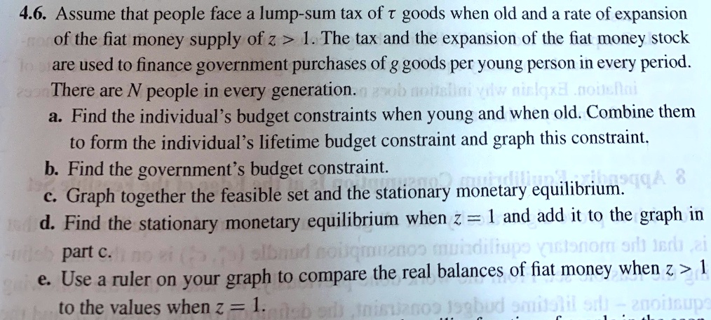 4.6. Assume that people face a lump-sum tax of t goods when old and a rate of expansion of the fiat money supply of z > 1. The tax and the expansion of the fiat money stock are used to finance government purchases of g goods per young person in every period. There are N people in every generation.

a. Find the individual's budget constraints when young and when old. Combine them to form the individual's lifetime budget constraint and graph this constraint.

b. Find the government's budget constraint.

c. Graph together the feasible set and the stationary monetary equilibrium.

d. Find the stationary monetary equilibrium when z = 1 and add it to the graph in part c.

e. Use a ruler on your graph to compare the real balances of fiat money when z > 1 to the values when z = 1.