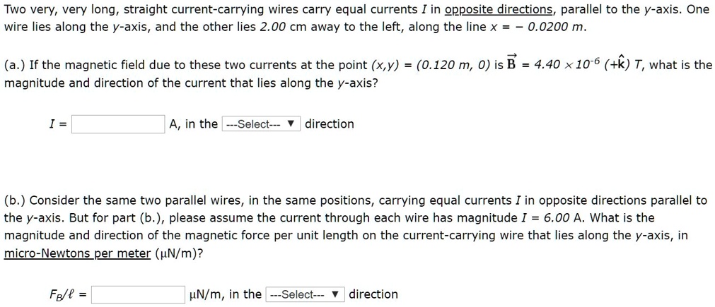 Two very, very long, straight current-carrying wires carry equal currents I in opposite directions, parallel to the y-axis. One wire lies along the y-axis, and the other lies 2.00 cm away to the left, along the line x = ? 0.0200 m.

(a.) If the magnetic field due to these two currents at the point (x,y) = (0.120 m, 0) is B?? = 4.40 × 10?? (+?) T, what is the magnitude and direction of the current that lies along the y-axis?

I =  A, in the direction

(b.) Consider the same two parallel wires, in the same positions, carrying equal currents I in opposite directions parallel to the y-axis. But for part (b.), please assume the current through each wire has magnitude I = 6.00 A. What is the magnitude and direction of the magnetic force per unit length on the current-carrying wire that lies along the y-axis, in micro-Newtons per meter (?N/m)?

FB/? =  ?N/m, in the direction