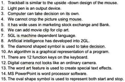 1. Trackball is similar to the upside-down design of the mouse.
2. Light pen is an output device.
3. Computer can take decision on its own.
4. We cannot crop the picture using mouse.
5. it has wide uses in marketing stock exchange and Bank.
6. We can add movie clip for clip art.
7. 5GL is machine dependent language.
8. Artificial intelligence has developed into 2GL.
9. The diamond shaped symbol is used to take decision.
10. An algorithm is a graphical representation of a program.
11. There are 12 function keys on the keyboard.
12. Digital camera not looks like an ordinary camera.
13. The word art feature is used to create special text effects.
14. MS PowerPoint is word processor software.
15. The oval shape symbol is used to represent both start and stop.