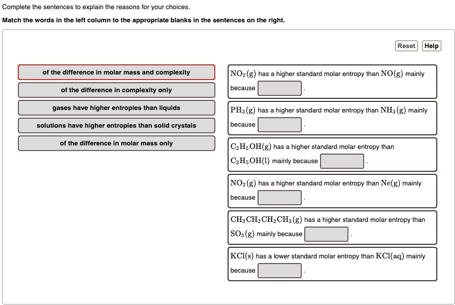 Complete the sentences to explain the reasons for your choices.
Match the words in the left column to the appropriate blanks in the sentences on the right.
of the difference in molar mass and complexity
of the difference in complexity only
gases have higher entropies than liquids
solutions have higher entropies than solid crystals
of the difference in molar mass only
NO2(g) has a higher standard molar entropy than NO(g) mainly
because
PH3(g) has a higher standard molar entropy than NH3(g) mainly
because
C2H5OH(g) has a higher standard molar entropy than C2H5OH(l) mainly because
NO2(g) has a higher standard molar entropy than Ne(g) mainly
because
CH3CH2CH2CH3(g) has a higher standard molar entropy than SO3(g) mainly because
KCl(s) has a lower standard molar entropy than KCl(aq) mainly
because