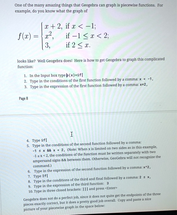 One of the many amazing things that Geogebra can graph is piecewise functions. For example, do you know what the graph of

f(x) = 
x + 2, if x < -1;
x^2, if -1 ? x < 2;
3, if 2 ? x.

looks like? Well Geogebra does! Here is how to get Geogebra to graph this complicated function:

1. In the Input box type p(x)=if[
2. Type in the conditions of the first function followed by a comma: x < -1,
3. Type in the expression of the first function followed by a comma: x+2,

4. Type if[
5. Type in the conditions of the second function followed by a comma: -1 ? x        x < 2, (Note: When x is limited on two sides as in this example, -1 ? x < 2, the conditions of the function must be written separately with two ampersand signs        between them. Otherwise, GeoGebra will not recognize the command.)
6. Type in the expression of the second function followed by a comma: x^2,
7. Type If[
8. Type in the conditions of the third and final followed by a comma: 2 ? x,
9. Type in the expression of the third function: 3
10. Type in three closed brackets: ]]] and press <Enter>

Geogebra does not do a perfect job, since it does not quite get the endpoints of the three pieces exactly correct, but it does a pretty good job overall. Copy and paste a nice picture of your piecewise graph in the space below: