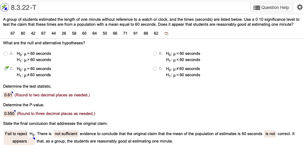 8.3.22-T
A group of students estimated the length of one minute without reference to a watch or clock, and the times (seconds) are listed below. Use a 0.10 significance level to test the claim that these times are from a population with a mean equal to 60 seconds. Does it appear that students are reasonably good at estimating one minute?
67 80 42 67 44 26 58 65 64 50 66 71 91 88 62
What are the null and alternative hypotheses?
A. H0: ? = 60 seconds
H1: ? > 60 seconds
B. H0: ? = 60 seconds
H1: ? < 60 seconds
C. H0: ? = 60 seconds
H1: ? ? 60 seconds
D. H0: ? ? 60 seconds
H1: ? = 60 seconds
Determine the test statistic.
0.61 (Round to two decimal places as needed.)
Determine the P-value.
0.550 (Round to three decimal places as needed.)
State the final conclusion that addresses the original claim.
Fail to reject H0. There is not sufficient evidence to conclude that the original claim that the mean of the population of estimates is 60 seconds is not correct. It appears that, as a group, the students are reasonably good at estimating one minute.