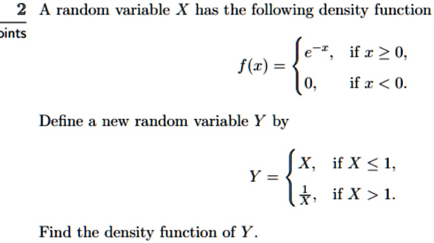 A random variable X has the following density function

    f(x) =  e^-x,    if  x ≥ 0, 
     0,    if  x < 0.

Define a new random variable Y by

    Y =  X,    if  X ≤ 1, 
    (1)/(X),    if  X > 1.

Find the density function of Y.