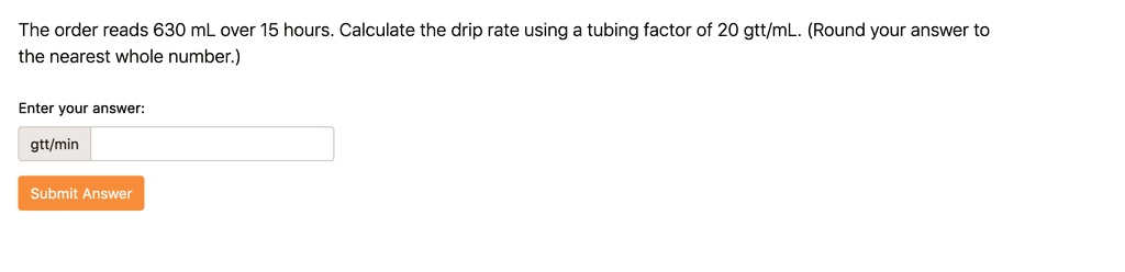 The order reads 630 mL over 15 hours. Calculate the drip rate using a tubing factor of 20 gtt/mL. (Round your answer to the nearest whole number.)

Enter your answer:
gtt/min
Submit Answer
