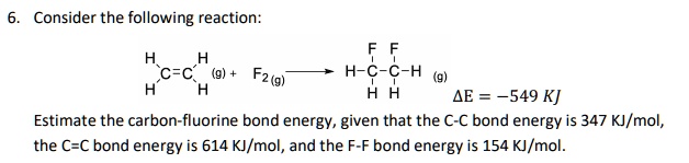 6. Consider the following reaction:

   H   H
     /
     C=C (g) + F2 (g) ->  F F
    /                   | |
   H   H               H-C-C-H (g)
                         | |
                         H H
                               ?E = -549 KJ
Estimate the carbon-fluorine bond energy, given that the C-C bond energy is 347 KJ/mol, the C=C bond energy is 614 KJ/mol, and the F-F bond energy is 154 KJ/mol.