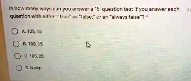 In how many ways can you answer a 15-question test if you answer each question with either ẗrueör f̈alse,̈ or an älways false?̈* 
A. 105,15
B. 100,15
C. 105,25
D. None