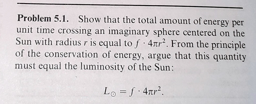 Problem 5.1. Show that the total amount of energy per unit time crossing an imaginary sphere centered on the Sun with radius r is equal to f · 4π r^2. From the principle of the conservation of energy, argue that this quantity must equal the luminosity of the Sun:
L⊙ = f · 4π r^2.