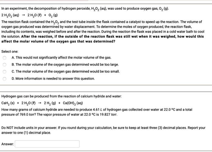 In an experiment, the decomposition of hydrogen peroxide, H2O2 (aq), was used to produce oxygen gas, O2 (g).
2 H2O2 (aq) -> 2 H2O (l) + O2 (g)
The reaction flask contained the H2O2 and the test tube inside the flask contained a catalyst to speed up the reaction. The volume of oxygen gas produced was determined by water displacement. To determine the moles of oxygen produced, the reaction flask, including its contents, was weighed before and after the reaction. During the reaction the flask was placed in a cold water bath to cool the solution. After the reaction, if the outside of the reaction flask was still wet when it was weighed, how would this affect the molar volume of the oxygen gas that was determined?

Select one:
A. This would not significantly affect the molar volume of the gas.
B. The molar volume of the oxygen gas determined would be too large.
C. The molar volume of the oxygen gas determined would be too small.
D. More information is needed to answer this question.

Hydrogen gas can be produced from the reaction of calcium hydride and water:
CaH2 (s) + 2 H2O (l) -> 2 H2 (g) + Ca(OH)2 (aq)
How many grams of calcium hydride are needed to produce 4.61 L of hydrogen gas collected over water at 22.0 °C and a total pressure of 769.0 torr? The vapor pressure of water at 22.0 °C is 19.827 torr.

Do NOT include units in your answer. If you round during your calculation, be sure to keep at least three (3) decimal places. Report your answer to one (1) decimal place.

Answer: