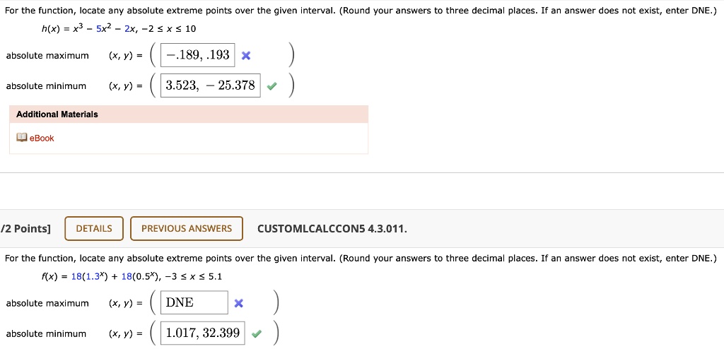 For the function, locate any absolute extreme points over the given interval. (Round your answers to three decimal places. If an answer does not exist, enter DNE.)
h(x) = x^3 - 5x^2 - 2x, -2 <= x <= 10
absolute maximum (x, y) = ( -0.189, 0.193 )
absolute minimum (x, y) = ( 3.523, -25.378 )
Additional Materials
eBook
/2 Points] DETAILS PREVIOUS ANSWERS CUSTOMLCALCCON5 4.3.011.
For the function, locate any absolute extreme points over the given interval. (Round your answers to three decimal places. If an answer does not exist, enter DNE.)
f(x) = 18(1.3^x) + 18(0.5^x), -3 <= x <= 5.1
absolute maximum (x, y) = ( DNE )
absolute minimum (x, y) = ( 1.017, 32.399 )