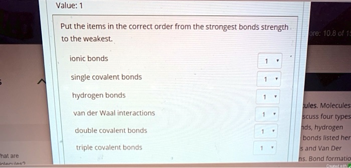 Put the items in the correct order from the strongest bonds strength to the weakest.

ionic bonds
single covalent bonds
hydrogen bonds
van der Waal interactions
double covalent bonds
triple covalent bonds