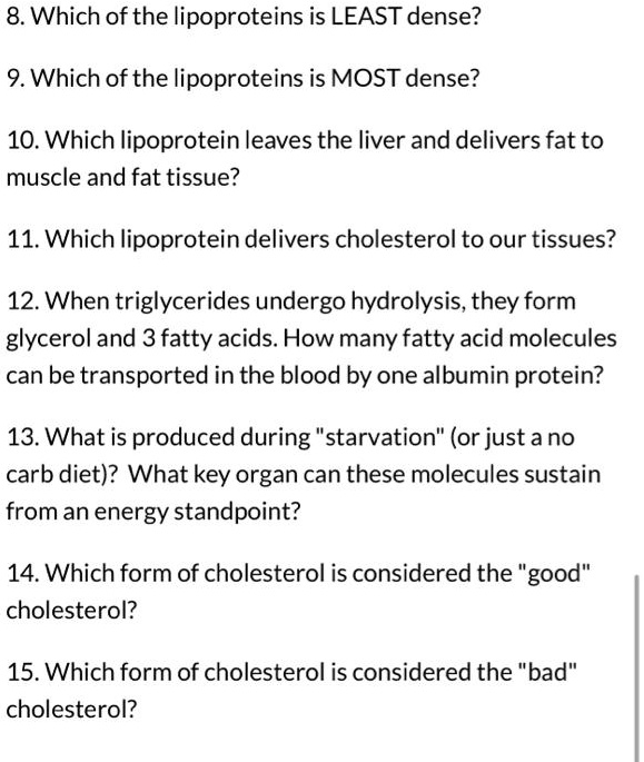 8. Which of the lipoproteins is LEAST dense?
9. Which of the lipoproteins is MOST dense?
10. Which lipoprotein leaves the liver and delivers fat to
muscle and fat tissue?
11. Which lipoprotein delivers cholesterol to our tissues?
12. When triglycerides undergo hydrolysis, they form
glycerol and 3 fatty acids. How many fatty acid molecules
can be transported in the blood by one albumin protein?
13. What is produced during ""starvation"" (or just a no
carb diet)? What key organ can these molecules sustain
from an energy standpoint?
14. Which form of cholesterol is considered the ""good"