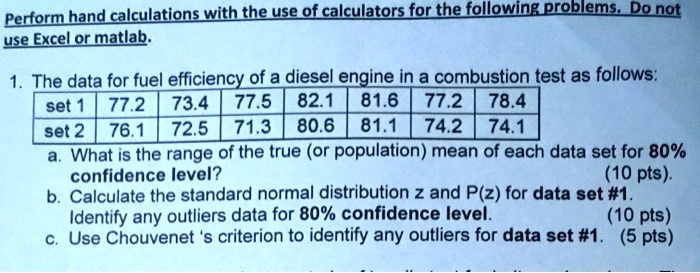 Perform hand calculations with the use of calculators for the following problems. Do not use Excel or matlab.

1. The data for fuel efficiency of a diesel engine in a combustion test as follows:
set 1 | 77.2 | 73.4 | 77.5 | 82.1 | 81.6 | 77.2 | 78.4
set 2 | 76.1 | 72.5 | 71.3 | 80.6 | 81.1 | 74.2 | 74.1
a. What is the range of the true (or population) mean of each data set for 80% confidence level? (10 pts).
b. Calculate the standard normal distribution z and P(z) for data set #1. Identify any outliers data for 80% confidence level. (10 pts)
c. Use Chouvenet 's criterion to identify any outliers for data set #1. (5 pts)