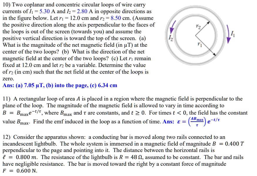 10) Two coplanar and concentric circular loops of wire carry currents of I1 = 5.30 A and I2 = 2.80 A in opposite directions as in the figure below. Let r1 = 12.0 cm and r2 = 8.50 cm. (Assume the positive direction along the axis perpendicular to the faces of the loops is out of the screen (towards you) and assume the positive vertical direction is toward the top of the screen.) (a) What is the magnitude of the net magnetic field (in ?T) at the center of the two loops? (b) What is the direction of the net magnetic field at the center of the two loops? (c) Let r1 remain fixed at 12.0 cm and let r2 be a variable. Determine the value of r2 (in cm) such that the net field at the center of the loops is zero.
Ans: (a) 7.05 ?T, (b) into the page, (c) 6.34 cm

11) A rectangular loop of area A is placed in a region where the magnetic field is perpendicular to the plane of the loop. The magnitude of the magnetic field is allowed to vary in time according to B = Bmax e^-t/?, where Bmax and ? are constants, and t ? 0. For times t < 0, the field has the constant value Bmax. Find the emf induced in the loop as a function of time. Ans: ? = (A Bmax/?) e^-t/?

12) Consider the apparatus shown: a conducting bar is moved along two rails connected to an incandescent lightbulb. The whole system is immersed in a magnetic field of magnitude B = 0.400 T perpendicular to the page and pointing into it. The distance between the horizontal rails is ? = 0.800 m. The resistance of the lightbulb is R = 48 ?, assumed to be constant. The bar and rails have negligible resistance. The bar is moved toward the right by a constant force of magnitude F = 0.600 N.